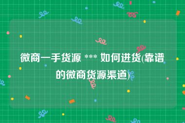 微商一手货源 *** 如何进货(靠谱的微商货源渠道)