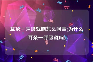 耳朵一呼吸就响怎么回事(为什么耳朵一呼吸就响)