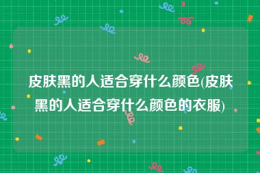 皮肤黑的人适合穿什么颜色(皮肤黑的人适合穿什么颜色的衣服)