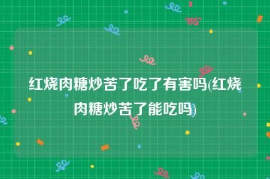 红烧肉糖炒苦了吃了有害吗(红烧肉糖炒苦了能吃吗)