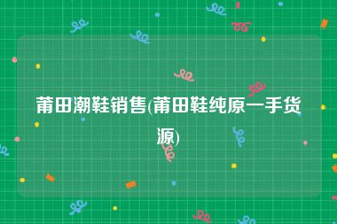 莆田潮鞋销售(莆田鞋纯原一手货源)
