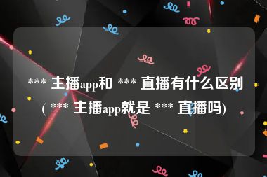  *** 主播app和 *** 直播有什么区别( *** 主播app就是 *** 直播吗)