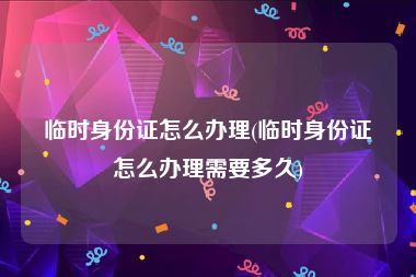临时身份证怎么办理(临时身份证怎么办理需要多久)