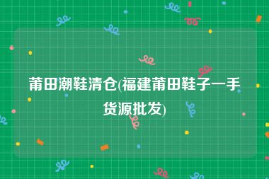 莆田潮鞋清仓(福建莆田鞋子一手货源批发)