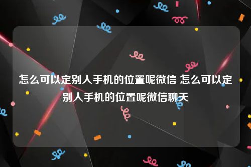 怎么可以定别人手机的位置呢微信 怎么可以定别人手机的位置呢微信聊天