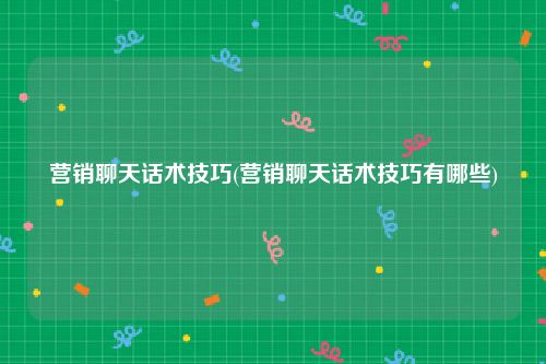 营销聊天话术技巧(营销聊天话术技巧有哪些)