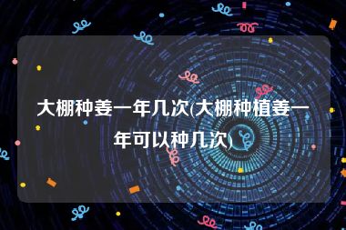 大棚种姜一年几次(大棚种植姜一年可以种几次)