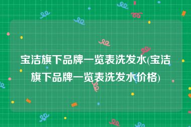宝洁旗下品牌一览表洗发水(宝洁旗下品牌一览表洗发水价格)