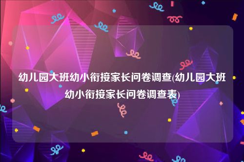 幼儿园大班幼小衔接家长问卷调查(幼儿园大班幼小衔接家长问卷调查表)