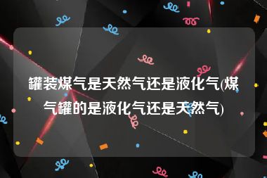 罐装煤气是天然气还是液化气(煤气罐的是液化气还是天然气)