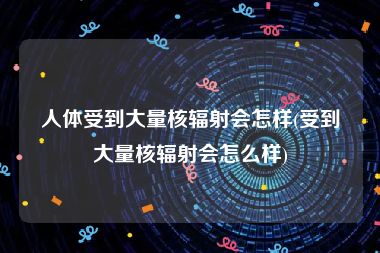 人体受到大量核辐射会怎样(受到大量核辐射会怎么样)