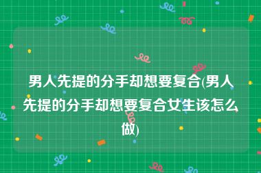 男人先提的分手却想要复合(男人先提的分手却想要复合女生该怎么做)