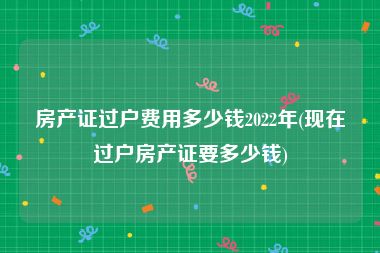 房产证过户费用多少钱2022年(现在过户房产证要多少钱)