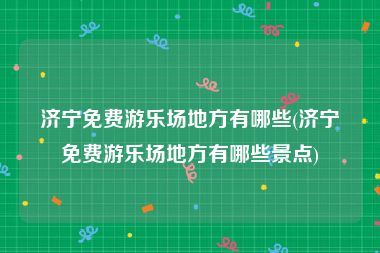 济宁免费游乐场地方有哪些(济宁免费游乐场地方有哪些景点)