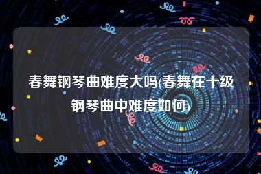 春舞钢琴曲难度大吗(春舞在十级钢琴曲中难度如何)
