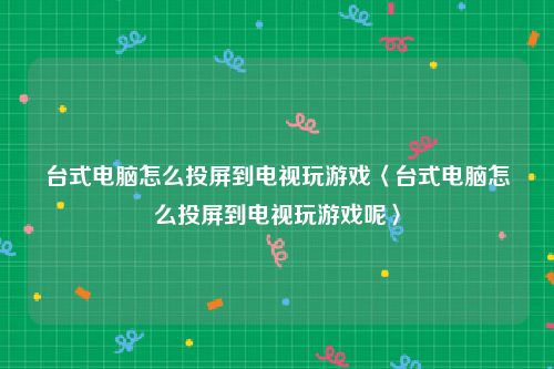 台式电脑怎么投屏到电视玩游戏〈台式电脑怎么投屏到电视玩游戏呢〉