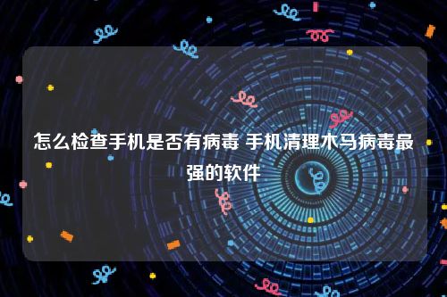 怎么检查手机是否有病毒 手机清理木马病毒最强的软件