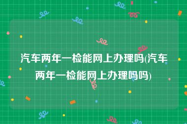汽车两年一检能网上办理吗(汽车两年一检能网上办理吗吗)