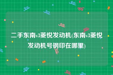二手东南v3菱悦发动机(东南v3菱悦发动机号钢印在哪里)