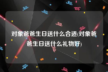 对象爸爸生日送什么合适(对象爸爸生日送什么礼物好)