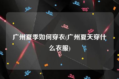 广州夏季如何穿衣(广州夏天穿什么衣服)