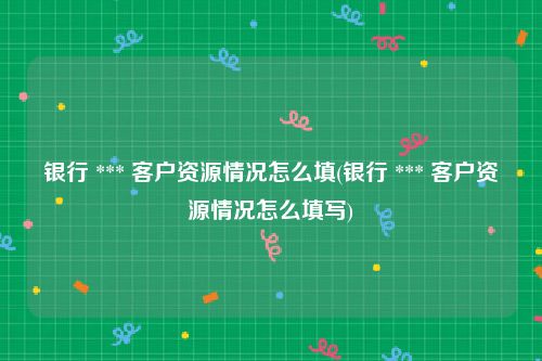 银行 *** 客户资源情况怎么填(银行 *** 客户资源情况怎么填写)
