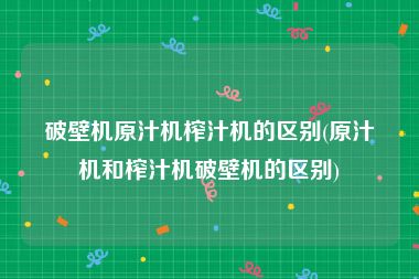 破壁机原汁机榨汁机的区别(原汁机和榨汁机破壁机的区别)