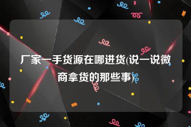 厂家一手货源在哪进货(说一说微商拿货的那些事)
