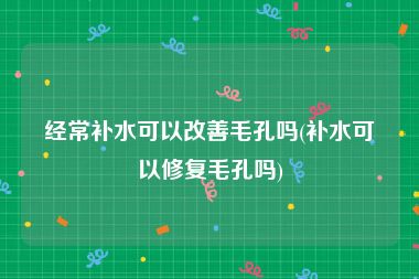 经常补水可以改善毛孔吗(补水可以修复毛孔吗)