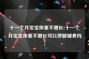 十一个月宝宝体重不增长(十一个月宝宝体重不增长可以停掉辅食吗)