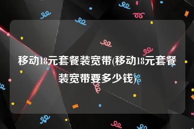 移动18元套餐装宽带(移动18元套餐装宽带要多少钱)