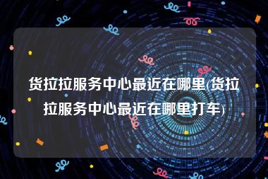 货拉拉服务中心最近在哪里(货拉拉服务中心最近在哪里打车)