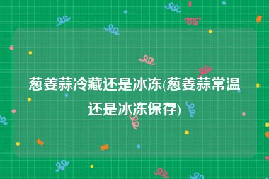葱姜蒜冷藏还是冰冻(葱姜蒜常温还是冰冻保存)