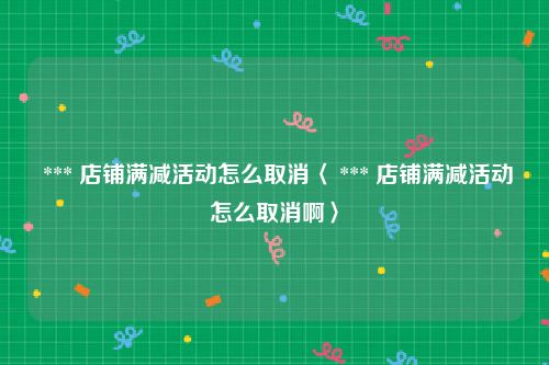  *** 店铺满减活动怎么取消〈 *** 店铺满减活动怎么取消啊〉