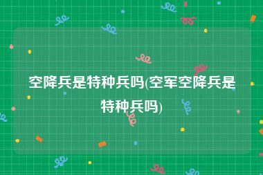 空降兵是特种兵吗(空军空降兵是特种兵吗)