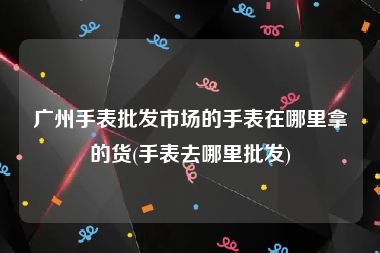 广州手表批发市场的手表在哪里拿的货(手表去哪里批发)