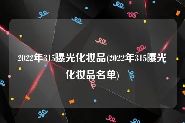 2022年315曝光化妆品(2022年315曝光化妆品名单)
