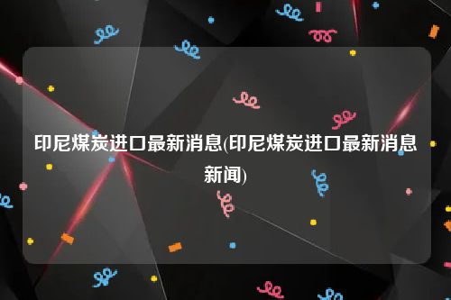 印尼煤炭进口最新消息(印尼煤炭进口最新消息新闻)
