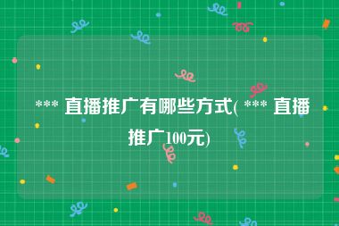  *** 直播推广有哪些方式( *** 直播推广100元)