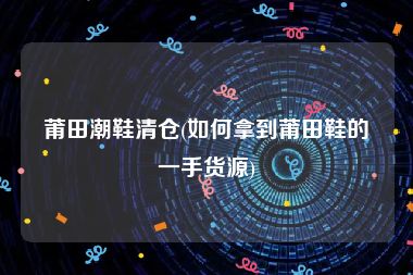 莆田潮鞋清仓(如何拿到莆田鞋的一手货源)