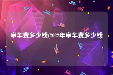 审车费多少钱(2022年审车费多少钱)