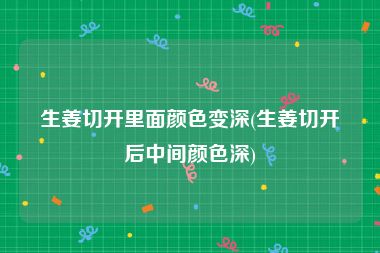 生姜切开里面颜色变深(生姜切开后中间颜色深)
