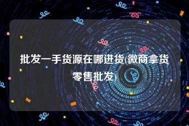 批发一手货源在哪进货(微商拿货零售批发)