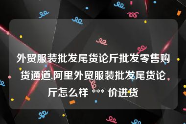 外贸服装批发尾货论斤批发零售购货通道,阿里外贸服装批发尾货论斤怎么样 *** 价进货