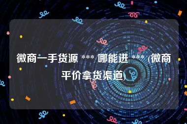 微商一手货源 *** 哪能进 *** (微商平价拿货渠道)