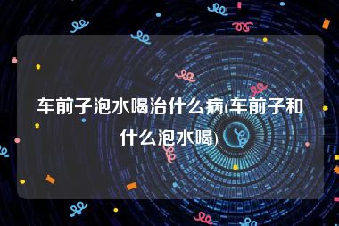 车前子泡水喝治什么病(车前子和什么泡水喝)