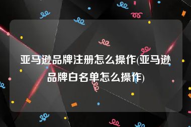 亚马逊品牌注册怎么操作(亚马逊品牌白名单怎么操作)