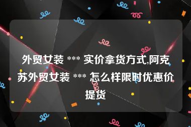 外贸女装 *** 实价拿货方式,阿克苏外贸女装 *** 怎么样限时优惠价提货
