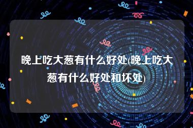 晚上吃大葱有什么好处(晚上吃大葱有什么好处和坏处)