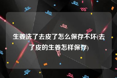 生姜洗了去皮了怎么保存不坏(去了皮的生姜怎样保存)